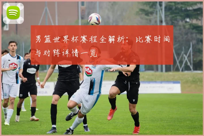 男篮世界杯赛程全解析：比赛时间与对阵详情一览