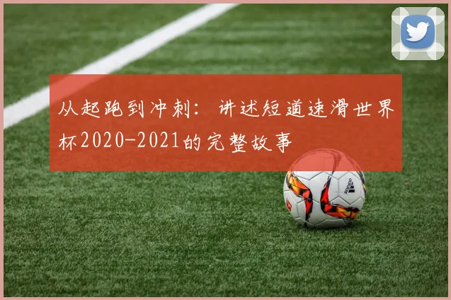 从起跑到冲刺:讲述短道速滑世界杯2020-2021的完整故事