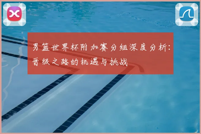 男篮世界杯附加赛分组深度分析：晋级之路的机遇与挑战