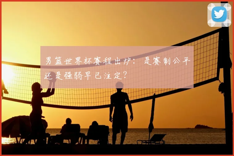 男篮世界杯赛程出炉:是赛制公平还是强弱早已注定?