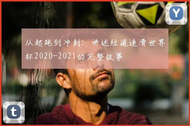 从起跑到冲刺:讲述短道速滑世界杯2020-2021的完整故事