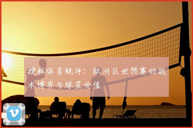 搜狐体育锐评:欧洲区世预赛的战术博弈与球星价值