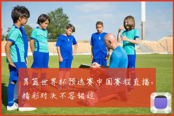 男篮世界杯预选赛中国赛程直播,精彩对决不容错过
