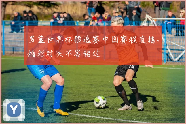 男篮世界杯预选赛中国赛程直播，精彩对决不容错过