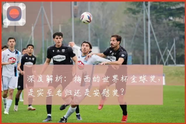 深度解析:梅西的世界杯金球奖,是实至名归还是安慰奖?