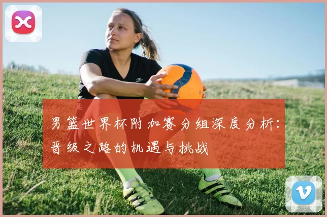 男篮世界杯附加赛分组深度分析:晋级之路的机遇与挑战