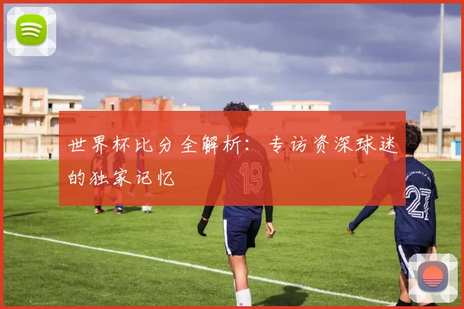 世界杯比分全解析:专访资深球迷的独家记忆